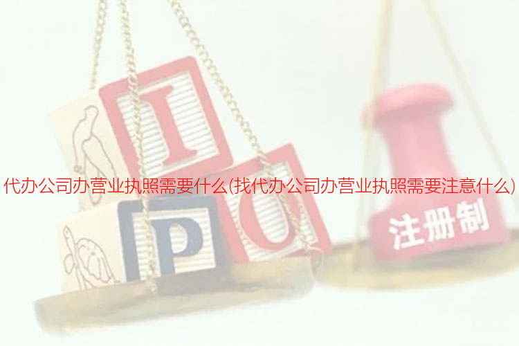 代辦公司辦營業執照需要什么(找代辦公司辦營業執照需要注意什么)